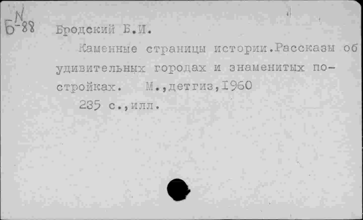 ﻿Бродский Б.И.
Каменные страницы истории.Рассказы об удивительных городах и знаменитых постройках. М., детгиз, 1%0
235 с.,илл.